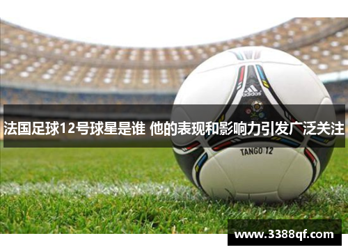 法国足球12号球星是谁 他的表现和影响力引发广泛关注